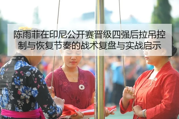 陈雨菲在印尼公开赛晋级四强后拉吊控制与恢复节奏的战术复盘与实战启示