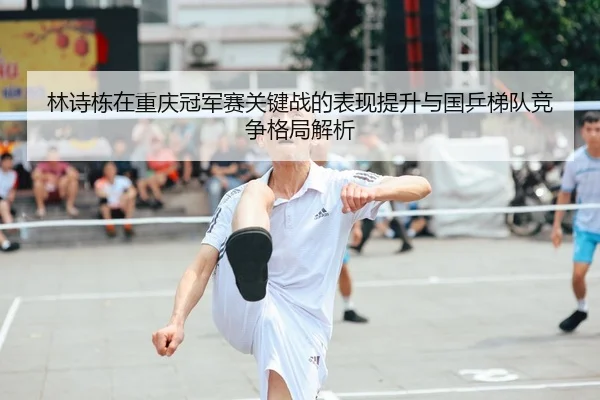 林诗栋在重庆冠军赛关键战的表现提升与国乒梯队竞争格局解析
