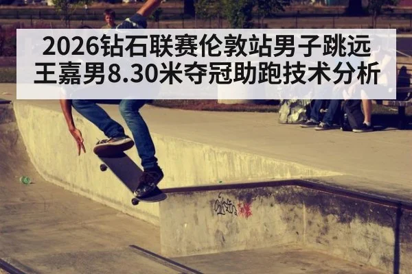 2026钻石联赛伦敦站男子跳远王嘉男8.30米夺冠助跑技术分析