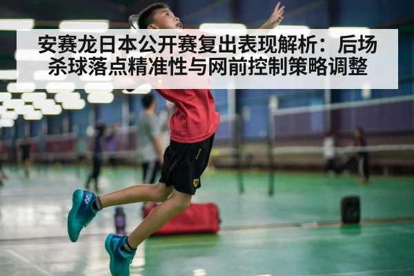 安赛龙日本公开赛复出表现解析：后场杀球落点精准性与网前控制策略调整